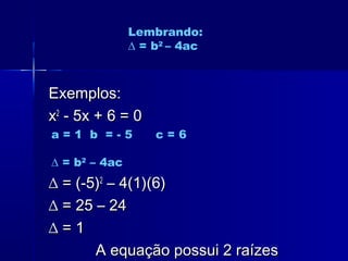 Exemplos:Exemplos:
xx22
- 5x + 6 = 0- 5x + 6 = 0
∆∆ = (-5)= (-5)22
– 4(1)(6)– 4(1)(6)
∆∆ = 25 – 24= 25 – 24
∆∆ = 1= 1
A equação possui 2 raízesA equação possui 2 raízes
Lembrando:
∆ = b2
– 4ac
a = 1 b = - 5 c = 6
∆ = b2
– 4ac
 