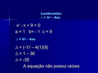 xx22
- x + 9 = 0- x + 9 = 0
a = 1 b= - 1 c = 9a = 1 b= - 1 c = 9
∆∆ = (-1)= (-1)22
– 4(1)(9)– 4(1)(9)
∆∆ = 1 – 36= 1 – 36
∆∆ = -35= -35
A equação não possui raízesA equação não possui raízes
Lembrando:
∆ = b2
– 4ac
∆ = b2
– 4ac
 