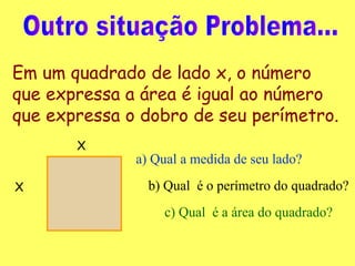 Outro situação Problema... Em um quadrado de lado x, o número que expressa a área é igual ao número que expressa o dobro de seu perímetro.   X X a) Qual a medida de seu lado? b) Qual  é o perímetro do quadrado? c) Qual  é a área do quadrado? 