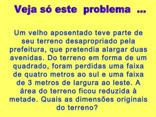 Veja só este  problema  ... Um velho aposentado teve parte de seu terreno desapropriado pela prefeitura, que pretendia alargar duas avenidas. Do terreno em forma de um quadrado, foram perdidas uma faixa de quatro metros ao sul e uma faixa de 3 metros de largura ao leste. A área do terreno ficou reduzida à metade. Quais as dimensões originais do terreno?  
