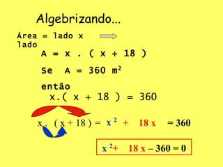 Algebrizando... Área = lado x lado  A = x . ( x + 18 ) Se  A = 360 m 2   então x.( x + 18 ) = 360 x . ( x + 18 )  = x  2 +  18 x = 360 x  2 +  18 x  – 360 = 0 