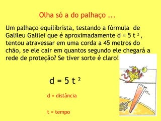 Olha só a do palhaço ... Um palhaço equilibrista, testando a fórmula  de Galileu Galilei que é aproximadamente d = 5 t  2  , tentou atravessar em uma corda a 45 metros do chão, se ele cair em quantos segundo ele chegará a rede de proteção? Se tiver sorte é claro! d = 5 t  2 d = distância t = tempo   