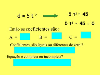 d = 5 t  2 5 t 2  = 45   5 t 2  - 45 = 0 Então os c oeficientes são: A  =  B  = C  = Coeficientes  são iguais ou diferentes de zero ? Equação é completa ou incompleta? 