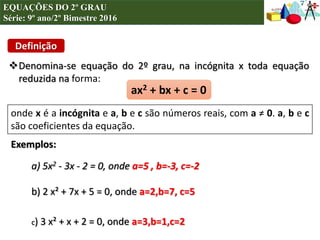 EQUAÇÕES DO 2º GRAU
Série: 9º ano/2º Bimestre 2016
Definição
ax2 + bx + c = 0
Denomina-se equação do 2º grau, na incógnita x toda equação
reduzida na forma:
onde x é a incógnita e a, b e c são números reais, com a ≠ 0. a, b e c
são coeficientes da equação.
a) 5x2 - 3x - 2 = 0, onde a=5 , b=-3, c=-2
b) 2 x² + 7x + 5 = 0, onde a=2,b=7, c=5
Exemplos:
c) 3 x² + x + 2 = 0, onde a=3,b=1,c=2
 