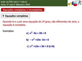 Equações completas e incompletas
 Equações completas
Quando b e c,em uma equação do 2º grau, são diferentes de zero, a
equação é completa.
Exemplos:
𝒂) 𝒙 𝟐
-9x + 20 = 0
b) −𝒙 𝟐 +10x -16 = 0
𝒄) 𝒙 𝟐 +13x + 36 = 0 (c=0)
EQUAÇÕES DO 2º GRAU
Série: 9º ano/2º Bimestre 2016
 
