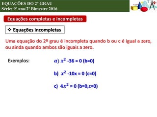 Equações completas e incompletas
 Equações incompletas
Exemplos:
Uma equação do 2º grau é incompleta quando b ou c é igual a zero,
ou ainda quando ambos são iguais a zero.
𝒂) 𝒙 𝟐 -36 = 0 (b=0)
b) 𝒙 𝟐 -10x = 0 (c=0)
c) 𝟒𝒙 𝟐 = 0 (b=0,c=0)
EQUAÇÕES DO 2º GRAU
Série: 9º ano/2º Bimestre 2016
 