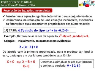 Resolução de Equações incompletas
EQUAÇÕES DO 2º GRAU
Série: 9º ano/2º Bimestre 2016
 Resolver uma equação significa determinar o seu conjunto verdade.
 Utilizaremos, na resolução de uma equação incompleta, as técnicas
da fatoração e duas importantes propriedades dos números reais:
1º) CASO: 𝑨 𝑬𝒒𝒖𝒂çã𝒐 𝒅𝒐 𝒕𝒊𝒑𝒐 𝒂𝒙 𝟐 + bx =0,(C=0)
Exemplo: Determine as raízes da equação 𝒙 𝟐 -8x = 0 ,sendo U = R.
Solução: Inicialmente, colocamos x em evidencia:
X . ( x – 8 ) = 0
De acordo com a primeiro propriedade, para o produto ser igual a
zero, basta que um dos fatores também o seja. Então:
X = 0 ou X – 8 = 0
X= 8
Obtemos,assim,duas raízes que formam
o conjunto verdade: V = { 0, 8 }
 