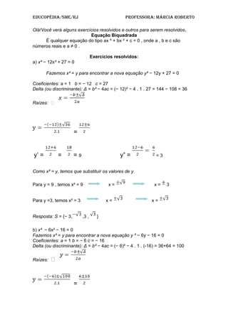Educopédia/SME/RJ pRofESSoRa: MáRcia RobERto
Olá!Você verá alguns exercícios resolvidos e outros para serem resolvidos.
Equação Biquadrada
É qualquer equação do tipo ax ⁴ + bx ² + c = 0 , onde a , b e c são
números reais e a ≠ 0 .
Exercícios resolvidos:
a) x⁴ − 12x² + 27 = 0
Fazemos x² = y para encontrar a nova equação y² − 12y + 27 = 0
Coeficientes: a = 1 b = − 12 c = 27
Delta (ou discriminante): Δ = b² − 4ac = (− 12)² − 4 . 1 . 27 = 144 − 108 = 36
Raízes: 
=
y’ = = = 9 y” = = 3
Como x² = y, temos que substituir os valores de y.
Para y = 9 , temos x² = 9 x = x = 3
Para y =3, temos x² = 3 x = x =
Resposta: S = {− 3, ,3 , }
b) x⁴ − 6x² − 16 = 0
Fazemos x² = y para encontrar a nova equação y ² − 6y − 16 = 0
Coeficientes: a = 1 b = − 6 c = − 16
Delta (ou discriminante): Δ = b² − 4ac = (− 6)² − 4 . 1 . (-16) = 36+64 = 100
Raízes: 
=
 