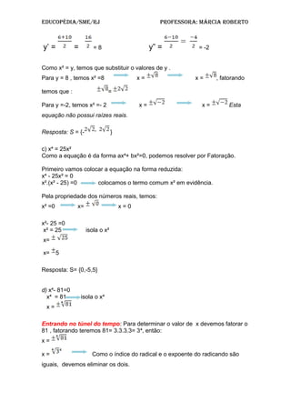 Educopédia/SME/RJ pRofESSoRa: MáRcia RobERto
y’ = = = 8 y” = = -2
Como x² = y, temos que substituir o valores de y .
Para y = 8 , temos x² =8 x = x = , fatorando
temos que : =
Para y =-2, temos x² =- 2 x = x = Esta
equação não possui raízes reais.
Resposta: S = {- }
c) x = 25x²⁴
Como a equação é da forma ax + bx²=0, podemos resolver por Fatora⁴ ção.
Primeiro vamos colocar a equação na forma reduzida:
x - 25x² = 0⁴
x².(x² - 25) =0 colocamos o termo comum x² em evidência.
Pela propriedade dos números reais, temos:
x² =0 x= x = 0
x²- 25 =0
x² = 25 isola o x²
x=
x= 5
Resposta: S= {0,-5,5}
d) x - 81=0⁴
x = 81 isola o x⁴ ⁴
x =
Entrando no túnel do tempo: Para determinar o valor de x devemos fatorar o
81 , fatorando teremos 81= 3.3.3.3= 3 , então:⁴
x =
x = Como o índice do radical e o expoente do radicando são
iguais, devemos eliminar os dois.
 