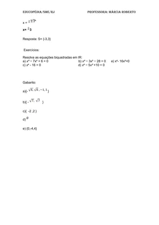 Educopédia/SME/RJ pRofESSoRa: MáRcia RobERto
x =
x= 3
Resposta: S= {-3,3}
Exercícios:
Resolva as equações biquadradas em IR:
a) x⁴ − 7x² + 6 = 0 b) x⁴ − 3x² − 28 = 0 e) x - 16x²=0⁴
c) x⁴ - 16 = 0 d) x⁴ − 5x² +10 = 0
Gabarito:
a){- }
b){ - }
c){ -2 ,2 }
d)
e) {0,-4,4}
 