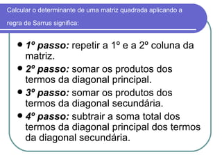 Calcular o determinante de uma matriz quadrada aplicando a regra de Sarrus significa:   1º passo:  repetir a 1º e a 2º coluna da matriz. 2º passo:  somar os produtos dos termos da diagonal principal. 3º passo:  somar os produtos dos termos da diagonal secundária. 4º passo:  subtrair a soma total dos termos da diagonal principal dos termos da diagonal secundária.  