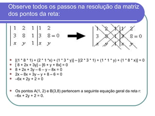 Observe todos os passos na resolução da matriz dos pontos da reta: [(1 * 8 * 1) + (2 * 1 *x) + (1 * 3 * y)] – [(2 * 3 * 1) + (1 * 1 * y) + (1 * 8 * x)] = 0 [ 8 + 2x + 3y] – [6 + y + 8x] = 0 8 + 2x + 3y – 6 – y – 8x = 0 2x – 8x + 3y – y + 8 – 6 = 0 – 6x + 2y + 2 = 0 Os pontos A(1, 2) e B(3,8) pertencem a seguinte equação geral da reta r: – 6x + 2y + 2 = 0. 