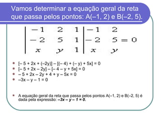 Vamos determinar a equação geral da reta que passa pelos pontos: A(–1, 2) e B(–2, 5). [– 5 + 2x + (–2y)] – [(– 4) + (– y) + 5x] = 0 [– 5 + 2x – 2y] – [– 4 – y + 5x] = 0 –  5 + 2x – 2y + 4 + y – 5x = 0  – 3x – y – 1 = 0 A equação geral da reta que passa pelos pontos A(–1, 2) e B(–2, 5) é dada pela expressão:  –3x – y – 1 = 0. 