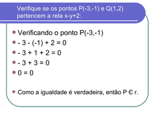 Verifique se os pontos P(-3,-1) e Q(1,2) pertencem a reta x-y+2: Verificando o ponto P(-3,-1) - 3 - (-1) + 2 = 0 - 3 + 1 + 2 = 0  - 3 + 3 = 0  0 = 0 Como a igualdade é verdadeira, então P  Є  r. 