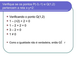 Verifique se os pontos P(-3,-1) e Q(1,2) pertencem a reta x-y+2: Verificando o ponto Q(1,2) 1 – (+2) + 2 = 0 1 – 2 + 2 = 0  3 – 2 = 0  1 ≠ 0 Como a igualdade não é verdadeira, então Q  r  