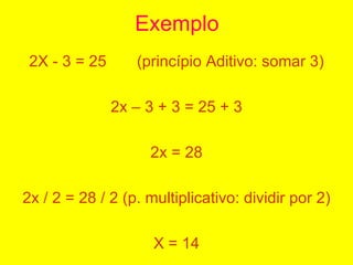 Exemplo <ul><li>2X - 3 = 25  (princípio Aditivo: somar 3) </li></ul><ul><li>2x – 3 + 3 = 25 + 3 </li></ul><ul><li>2x = 28 ...