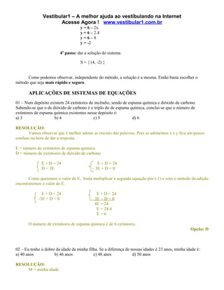 Vestibular1 – A melhor ajuda ao vestibulando na Internet
                      Acesse Agora ! www.vestibular1.com.br
                                    y = 6 – 2x
                                    y = 6 – 2.4
                                    y=6–8
                                    y = -2

                         4º passo: dar a solução do sistema.

                                    S = { (4, -2) }


      Como podemos observar, independente do método, a solução é a mesma. Então basta escolher o
método que seja mais rápido e seguro.

       APLICAÇÕES DE SISTEMAS DE EQUAÇÕES
01 – Num depósito existem 24 extintores de incêndio, sendo de espuma química e dióxido de carbono.
Sabendo-se que o de dióxido de carbono é o triplo do de espuma química, conclui-se que o número de
extintores de espuma química existentes nesse depósito é:
a) 3                 b) 4                  c) 5                 d) 6

RESOLUÇÃO:
       Vamos observar que é melhor adotar as iniciais das palavras. Pois se adotarmos x e y fica um pouco
confuso na hora de dar a resposta.

E = número de extintores de espuma química
D = número de extintores de dióxido de carbono

              E + D = 24                      E + D = 24
              D = 3E                       - 3E + D = 0

       Como queremos o valor de E, basta multiplicar a segunda equação por (-1) e com o método da adição
encontraremos o valor de E.

              E + D = 24                     E + D = 24
            -3E + D = 0                     3E - D = 0
                                            4E = 24
                                             E = 24/4
                                             E=6

       O número de extintores de espuma química é de 6 extintores.
                                                                                                  Opção: D



02 – Eu tenho o dobro da idade da minha filha. Se a diferença de nossas idades é 23 anos, minha idade é:
a) 40 anos           b) 46 anos            c) 48 anos             d) 50 anos

RESOLUÇÃO:
    M = minha idade
 