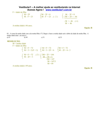Vestibular1 – A melhor ajuda ao vestibulando na Internet
                        Acesse Agora ! www.vestibular1.com.br
        F = idade da filha
                       M = 2F                      M – 2F = 0                         M – 2F = 0
                       M – F = 23                  M – F = 23 . ( - 2 )            - 2M + 2F = - 46

                                                                                    - M = - 46 . (-1)
                                                                                      M = 46
        A minha idade é 46 anos.
                                                                                                                  Opção: B

03 – A soma da minha idade com a da minha filha é 72. Daqui a 3anos a minha idade será o dobro da idade da minha filha. A
minha idade atual , em anos é:
a) 47                     b) 49                   c) 51                     d) 53

RESOLUÇÃO:
    M = minha idade
    F = idade da filha
                   M + F = 72                       M + F = 72              M + F = 72
                   M + 3 = 2.(F + 3)                M + 3 = 2F + 6          M - 2F = 6 - 3

                         M + F = 72      .(2)       2M + 2F = 144
                         M – 2F = 3                  M – 2F = 3
                                                         3M = 147
                                                          M = 147/3
                                                          M = 49
        A minha idade é 49 anos.
                                                                                                                  Opção: B
 