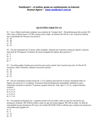 Vestibular1 – A melhor ajuda ao vestibulando na Internet
                      Acesse Agora ! www.vestibular1.com.br




                                     QUESTÕES OBJETIVAS
01 – Luís e Maria resolveram comparar suas coleções de “compact disc” . Descobriram que têm ao todo 104
CDs e que se Maria tivesse 12 CDs a menos teria o triplo do número de CDs do Luís. É possível afirmar
que a quantidade de CDs que Luís possui é:
a) 46
b) 40
c) 32
d) 23

02 – Em um restaurante há 12 mesas, todas ocupadas. Algumas por 4 pessoas, outras por apenas 2 pessoas
num total de 38 fregueses. O número de mesas ocupadas por apenas duas pessoas é ?
a) 4
b) 5
c) 6
d) 7

03 – Um aluno ganha 5 pontos por exercícios que acerta e perde 3 por exercício que erra. Ao fim de 50
exercícios, tinha 130 pontos. Quantos exercícios acertou?
a) 35
b) 30
c) 25
d) 15

04 – Em um restaurante existem mesas de 3, 4 e 6 cadeiras num total de 16 mesas. Ocupando todos os
lugares nas mesas de 3 e 4 cadeiras, 36 pessoas ficam perfeitamente acomodadas. Sabendo-se que o
restaurante acomoda no máximo 72 pessoas, quantas mesas de cada tipo ( 3, 4 e 6) , respectivamente,
existem?
a) 6, 4 e 6
b) 6, 6 e 4
c) 4, 6 e 6
d) 3, 7 e 6

05 – Um jogador de basquete fez o seguinte acordo com seu clube: cada vez que ele convertesse um
arremesso, receberia R$ 10,00 do clube e cada vez que ele errasse pagaria R$ 5,00 ao clube. Ao final de
uma partida em que arremessou 20 vezes, ele recebeu R$ 50,00. Pode-se afirmar que o número de arremessos
convertidos pelo jogador foi:
a) 0
b) 5
c) 10
d) 15
 