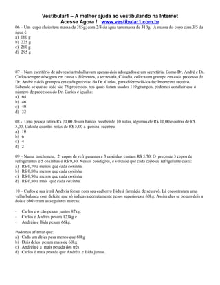 Vestibular1 – A melhor ajuda ao vestibulando na Internet
                      Acesse Agora ! www.vestibular1.com.br
06 – Um copo cheio tem massa de 385g; com 2/3 de água tem massa de 310g. A massa do copo com 3/5 da
água é:
a) 160 g
b) 225 g
c) 260 g
d) 295 g



07 – Num escritório de advocacia trabalhavam apenas dois advogados e um secretária. Como Dr. André e Dr.
Carlos sempre advogam em causa s diferentes, a secretária, Cláudia, coloca um grampo em cada processo do
Dr. André e dois grampos em cada processo do Dr. Carlos, para diferenciá-los facilmente no arquivo.
Sabendo-se que ao todo são 78 processos, nos quais foram usados 110 grampos, podemos concluir que o
número de processos do Dr. Carlos é igual a:
a) 64
b) 46
c) 40
d) 32

08 - Uma pessoa retira R$ 70,00 de um banco, recebendo 10 notas, algumas de R$ 10,00 e outras de R$
5,00. Calcule quantas notas de R$ 5,00 a pessoa recebeu.
a) 10
b) 6
c) 4
d) 2

09 – Numa lanchonete, 2 copos de refrigerantes e 3 coxinhas custam R$ 5,70. O preço de 3 copos de
refrigerantes e 5 coxinhas é R$ 9,30. Nessas condições, é verdade que cada copo de refrigerante custa:
a) R$ 0,70 a menos que cada coxinha.
b) R$ 0,80 a menos que cada coxinha.
c) R$ 0,90 a menos que cada coxinha.
d) R$ 0,80 a mais que cada coxinha.

10 – Carlos e sua irmã Andréia foram com seu cachorro Bidu à farmácia de seu avô. Lá encontraram uma
velha balança com defeito que só indicava corretamente pesos superiores a 60kg. Assim eles se pesam dois a
dois e obtiveram as seguintes marcas:

-   Carlos e o cão pesam juntos 87kg;
-   Carlos e Andréa pesam 123kg e
-   Andréia e Bidu pesam 66kg.

Podemos afirmar que:
a) Cada um deles pesa menos que 60kg
b) Dois deles pesam mais de 60kg
c) Andréia é a mais pesada dos três
d) Carlos é mais pesado que Andréia e Bidu juntos.
 