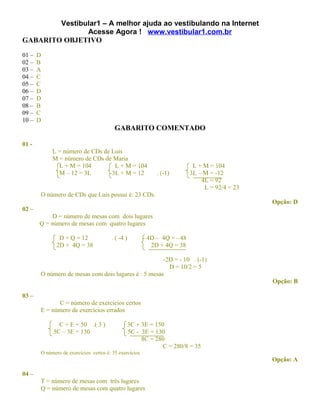 Vestibular1 – A melhor ajuda ao vestibulando na Internet
               Acesse Agora ! www.vestibular1.com.br
GABARITO OBJETIVO

01 –   D
02 –   B
03 –   A
04 –   C
05 –   C
06 –   D
07 –   D
08 –   B
09 –   C
10 –   D
                                         GABARITO COMENTADO

01 -
            L = número de CDs de Luis
            M = número de CDs de Maria
              L + M = 104         L + M = 104                               L + M = 104
              M – 12 = 3L       -3L + M = 12                 . (-1)        3L – M = -12
                                                                               4L = 92
                                                                                L = 92/4 = 23
       O número de CDs que Luis possui é: 23 CDs.
                                                                                                Opção: D
02 –
            D = número de mesas com dois lugares
       Q = número de mesas com quatro lugares

               D + Q = 12              . ( -4 )         - 4D – 4Q = - 48
              2D + 4Q = 38                                 2D + 4Q = 38

                                                     -2D = - 10 . (-1)
                                                       D = 10/2 = 5
       O número de mesas com dois lugares é : 5 mesas
                                                                                                Opção: B

03 –
             C = número de exercícios certos
       E = número de exercícios errados

              C + E = 50 .( 3 )                3C + 3E = 150
            5C – 3E = 130                      5C - 3E = 130
                                                    8C = 280
                                                            C = 280/8 = 35
       O número de exercícios certos é: 35 exercícios
                                                                                                Opção: A

04 –
       T = número de mesas com três lugares
       Q = número de mesas com quatro lugares
 