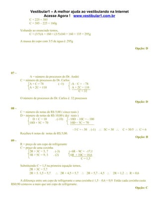 Vestibular1 – A melhor ajuda ao vestibulando na Internet
                     Acesse Agora ! www.vestibular1.com.br
              C + 225 = 385
              C = 385 – 225 = 160g

       Voltando ao enunciado temos,
             C + (3/5)A = 160 + (3/5)160 = 160 + 135 = 295g

       A massa do copo com 3/5 de água é: 295g

                                                                                               Opção: D




07 –
             A = número de processos do Dr. André
       C = número de processos do Dr. Carlos
             A + C = 78           .( -1)     -A – C = - 78
             A + 2C = 110                     A + 2C = 110
                                                   C = 32

       O número de processos do Dr. Carlos é: 32 processos
                                                                                               Opção: D

08 –
       C = número de notas de R$ 5,00 ( cinco reais )
       D = número de notas de R$ 10,00 ( dez reais )
               D + C = 10        . (-10)    - 10D - 10C = - 100
             10D + 5C = 70                    10D + 5C = 70

                                               - 5 C = - 30 . (-1)   ∴ 5C = 30 ∴     C = 30/5 ∴ C = 6
       Recebeu 6 notas de notas de R$ 5,00.
                                                                                               Opção: B
09 –
       R = preço de um copo de refrigerante
       C = preço de uma coxinha
              2R + 3C = 5, 7    . (-3)      - 6R – 9C = -17,1
              3R + 5C = 9, 3    . (2)        6R + 10C = 18,6
                                                    C = 1,5

       Substituindo C = 1,5 na primeira equação temos,
              2R + 3C = 5,7
              2R + 3. 1,5 = 5,7    ∴ 2R + 4,5 = 5,7 ∴ 2R = 5,7 – 4,5 ∴        2R = 1,2 ∴ R = 0,6

      A diferença entre um copo de refrigerante e uma coxinha é 1,5 – 0,6 = 0,9. Então cada coxinha custa
R$0,90 centavos a mais que um copo de refrigerante.
                                                                                                 Opção: C
 