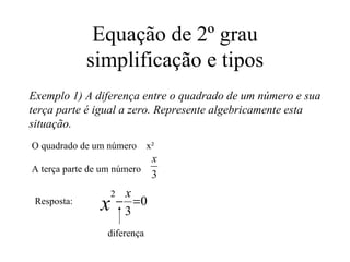 Equação de 2º grau simplificação e tipos Exemplo 1) A diferença entre o quadrado de um número e sua terça parte é igual a zero. Represente algebricamente esta situação. O quadrado de um número  x² A terça parte de um número  Resposta:  diferença 