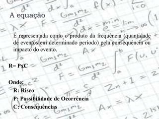 A equação
É representada como o produto da frequência (quantidade
de eventos em determinado período) pela consequência ou
impacto do evento.
R= PxC
Onde:
R: Risco
P: Possibilidade de Ocorrência
C: Consequências
 
