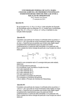 UNIVERSIDADE FEDERAL DE SANTA MARIA
    COLEGIO AGRÍCOLA DE FREDERICO WESTPHALEN
     EXERCÍCIOS RESOLVIDOS DE FÍSICA QUÂNTICA
             EQUAÇÃO DE SHOEDINGER
                 Prof. Oneide José Pereira
                   2º semestre de 2011

Questão 01:

 Se as funções Ψ1(x, t), Ψ2(x, t) e Ψ3(x, t) são soluções da Equação
 de Schrödinger para um potencial V (x, t), mostre que a combinação
 linear Ψ(x, t) = c1Ψ1(x, t) + c2Ψ2(x, t) + c3Ψ3(x, t) também é uma
 solução desta equação.



 Questão 02:
 Considere uma partícula de massa m confinada entre os pontos x =
 −a/2 e x = a/2, que pode se mover livremente nesta região ao longo
 do eixo x. Suponha que as paredes que limitam esta região sejam
 completamente impenetráveis (poço de potencial infinito
 unidimensional) e a partícula está submetida a um potencial nulo.
 Para o.estado de menor energia da partícula a sua função de onda é
 dada por




 ondeA é uma constante real e E a energia total para este estado,
 determine:
 a) A energia total da partícula;
 b) A constante A que normaliza a função de onda;
 c) O valor esperado de x;
 d) O valor esperado de p;
 e) O valor esperado de x 2;
 f) O valor esperado de p 2;
 g) A incerteza na posição da partícula;;
 h) A incerteza no momento da partícula
 i) Se é válido o Princípio da Incerteza de Heisenberg.



 Questão 03:
 Considere uma partícula de massa m confinada entre os pontos x =
 −a/2 e x = a/2, que pode se mover livremente nesta região ao longo
 do eixo x. Suponha que as paredes que limitam esta região sejam
 completamente impenetráveis (poço de potencial infinito
 unidimensional) e a partícula está submetida a um potencial nulo.
 Para o.estado de menor energia da partícula a sua função de onda é
 dada por
 