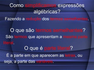 Como simplificamos expressões
           algébricas?
Fazendo a redução dos termos semelhantes.

   O que são termos semelhantes?
  São termos que apresentam a mesma parte
literal.
          O que é parte literal?
 É a parte em que aparecem as letras, ou
seja, a parte das variáveis.
 