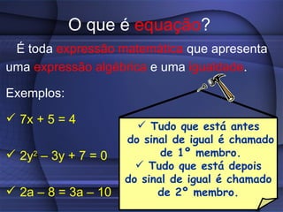 O que é equação?
 É toda expressão matemática que apresenta
uma expressão algébrica e uma igualdade.

Exemplos:

 7x + 5 = 4
                        Tudo que está antes
                     do sinal de igual é chamado
 2y2 – 3y + 7 = 0          de 1º membro.
                        Tudo que está depois
                     do sinal de igual é chamado
 2a – 8 = 3a – 10         de 2º membro.
 