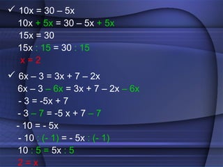  10x = 30 – 5x
  10x + 5x = 30 – 5x + 5x
  15x = 30
  15x : 15 = 30 : 15
  x=2
 6x – 3 = 3x + 7 – 2x
  6x – 3 – 6x = 3x + 7 – 2x – 6x
   - 3 = -5x + 7
  - 3 – 7 = -5 x + 7 – 7
  - 10 = - 5x
   - 10 : (- 1) = - 5x : (- 1)
  10 : 5 = 5x : 5
  2=x
 