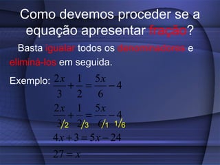 Como devemos proceder se a
   equação apresentar fração?
  Basta igualar todos os denominadores e
eliminá-los em seguida.
Exemplo: 2 x + 1 = 5 x − 4
           3 2 6
          2 x 1 5x
              + =        −4
           3 2 2 3 61 1 6
          4 x + 3 = 5 x − 24
          27 = x
 