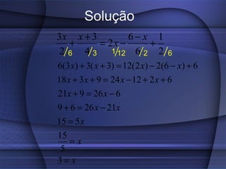 Solução
3x x + 3        6− x 1
   +     = 2x −     +
 2 6 4 3 1 12 6 2 2               6
6(3 x) + 3( x + 3) = 12(2 x) − 2(6 − x) + 6
18 x + 3 x + 9 = 24 x − 12 + 2 x + 6
21x + 9 = 26 x − 6
9 + 6 = 26 x − 21x
15 = 5 x
15
   =x
 5
3= x
 