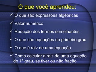 O que você aprendeu:
 O que são expressões algébricas
 Valor numérico
 Redução dos termos semelhantes
 O que são equações do primeiro grau
 O que é raiz de uma equação
 Como calcular a raiz de uma equação
 do 1º grau, se tiver ou não fração
 