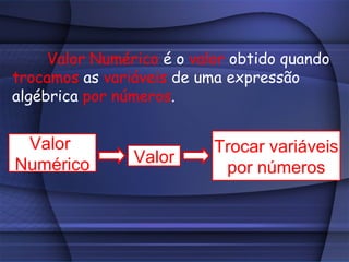 Valor Numérico é o valor obtido quando
trocamos as variáveis de uma expressão
algébrica por números.


 Valor                     Trocar variáveis
Numérico        Valor
                            por números
 