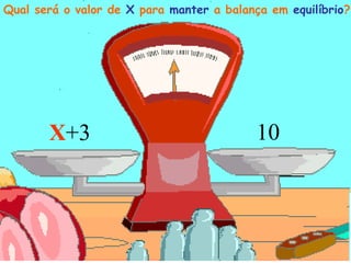 Qual será o valor de X para manter a balança em equilíbrio?
X
Qual será o valor de X para manter a balança em equilíbrio?
X+3 10
 