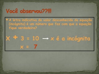 A letra indicativa do valor desconhecido da equação
(incógnita) é um número que faz com que a equação
fique verdadeira?
X + 3 = 10 x é a incógnita
x = 7
 