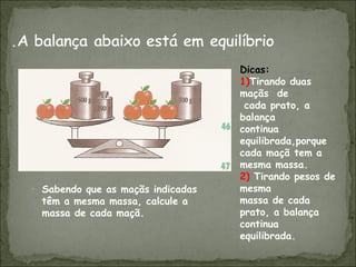 • Sabendo que as maçãs indicadas
têm a mesma massa, calcule a
massa de cada maçã.
Dicas:
1)Tirando duas
maçãs de
cada prato, a
balança
continua
equilibrada,porque
cada maçã tem a
mesma massa.
2) Tirando pesos de
mesma
massa de cada
prato, a balança
continua
equilibrada.
 