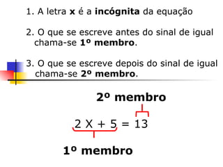 1. A letra  x  é a  incógnita  da equação 2. O que se escreve antes do sinal de igual chama-se  1º   membro . 3. O que se escreve depois do sinal de igual chama-se  2º   membro . 2º membro 2 X + 5 = 13  1º membro 