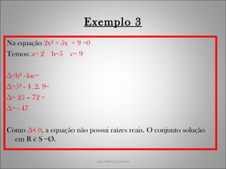 João Marcos Ferreira
Exemplo 3
Na equação 2x² + 5x + 9 =0
Temos: a= 2 b=5 c= 9
∆=b² -4ac=
∆=5² - 4 .2. 9=
∆= 25 – 72 =
∆= - 47
Como ∆< 0, a equação não possui raízes reais. O conjunto solução
em R é S =Ø.
 