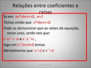 Relações entre coeficientes e
raízes
Se em ax²+bx+c=0, a=1
Temos então que x²+bx+c=0.
Pode-se demonstrar que as raízes da equação,
nesse caso, serão tais que:
x´+x´´= -b e x´.x´´=c ,
logo em x²-5x+6=0 temos
Mentalmente que: x´=2 e x´´=3
João Marcos Ferreira
 