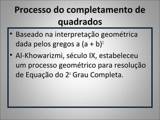 Processo do completamento de
quadrados
• Baseado na interpretação geométrica
dada pelos gregos a (a + b)2
• Al-Khowarizmi, século IX, estabeleceu
um processo geométrico para resolução
de Equação do 2o
Grau Completa.
 