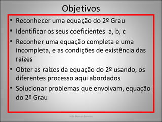 Objetivos
• Reconhecer uma equação do 2º Grau
• Identificar os seus coeficientes a, b, c
• Reconher uma equação completa e uma
incompleta, e as condições de existência das
raízes
• Obter as raízes da equação do 2º usando, os
diferentes processo aqui abordados
• Solucionar problemas que envolvam, equação
do 2º Grau
João Marcos Ferreira
 
