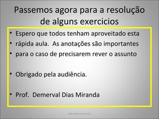 Passemos agora para a resolução
de alguns exercicios
• Espero que todos tenham aproveitado esta
• rápida aula. As anotações são importantes
• para o caso de precisarem rever o assunto
• Obrigado pela audiência.
• Prof. Demerval Dias Miranda
João Marcos Ferreira
 