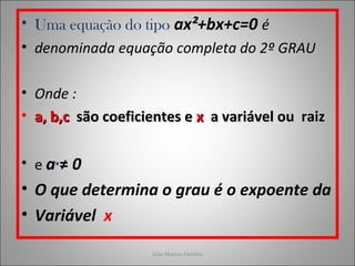 • Uma equação do tipo ax²+bx+c=0 é
• denominada equação completa do 2º GRAU
• Onde :
• a, b,ca, b,c são coeficientes esão coeficientes e xx a variável ou raiza variável ou raiz
• e a ≠ 0
• O que determina o grau é o expoente da
• Variável x
João Marcos Ferreira
 