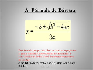 João Marcos Ferreira
A Fórmula de Báscara
Essa fórmula, que permite obter as raízes da equação do
2° grau é conhecida como fórmula de Báscara(1114-
1185, nascido na Índia, o mais importante matemático
do séc. XII
O Nº DE RAIZES ESTÁ ASSOCIADO AO GRAU
DA EQ.
 
