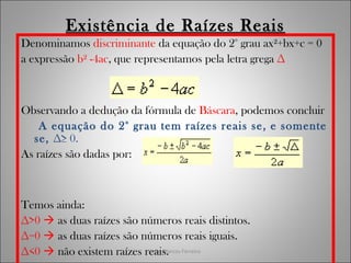 João Marcos Ferreira
Existência de Raízes Reais
Denominamos discriminante da equação do 2° grau ax²+bx+c = 0
a expressão b² -4ac, que representamos pela letra grega ∆
Observando a dedução da fórmula de Báscara, podemos concluir
A equação do 2° grau tem raízes reais se, e somente
se, ∆≥ 0.
As raízes são dadas por:
Temos ainda:
∆>0  as duas raízes são números reais distintos.
∆=0  as duas raízes são números reais iguais.
∆<0  não existem raízes reais.
 