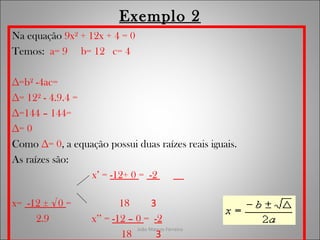 João Marcos Ferreira
Exemplo 2
Na equação 9x² + 12x + 4 = 0
Temos: a= 9 b= 12 c= 4
∆=b² -4ac=
∆= 12² - 4.9.4 =
∆=144 – 144=
∆= 0
Como ∆= 0, a equação possui duas raízes reais iguais.
As raízes são:
x’ = -12+ 0 = -2
x= -12 ± √0 = 18 3
2.9 x’’ = -12 – 0 = -2
18 3
 