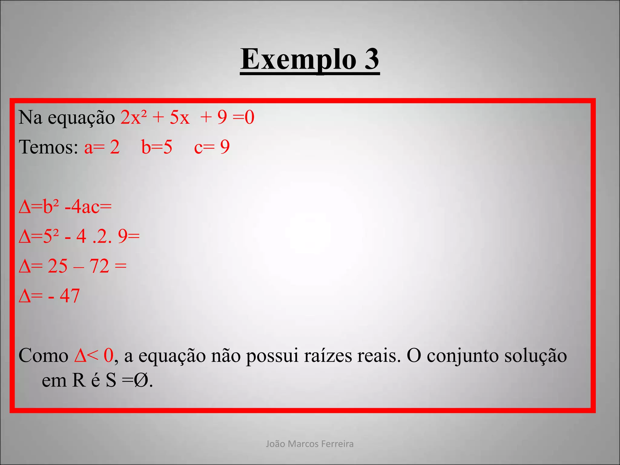 João Marcos Ferreira
Exemplo 3
Na equação 2x² + 5x + 9 =0
Temos: a= 2 b=5 c= 9
∆=b² -4ac=
∆=5² - 4 .2. 9=
∆= 25 – 72 =
∆= - 47
Como ∆< 0, a equação não possui raízes reais. O conjunto solução
em R é S =Ø.
 